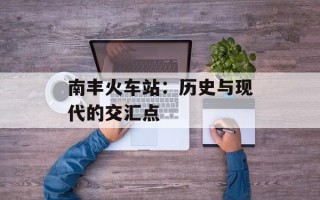 南丰火车站：历史与现代的交汇点