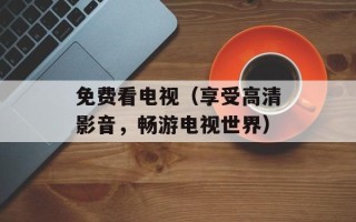 免费看电视（享受高清影音，畅游电视世界）