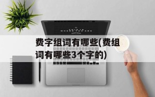 费字组词有哪些(费组词有哪些3个字的)