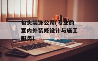 包头装饰公司(专业的室内外装修设计与施工服务)