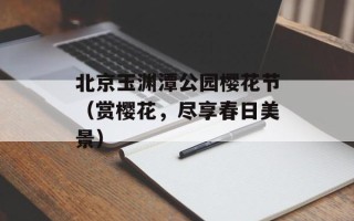 北京玉渊潭公园樱花节（赏樱花，尽享春日美景）