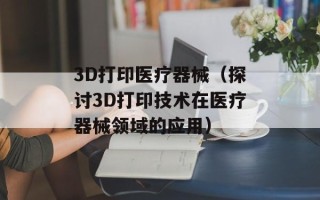 3D打印医疗器械（探讨3D打印技术在医疗器械领域的应用）