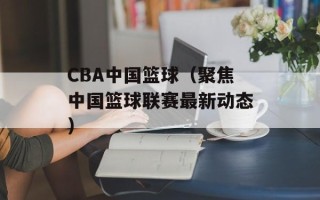 CBA中国篮球（聚焦中国篮球联赛最新动态）