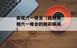 央视六一晚会（回顾央视六一晚会的精彩瞬间）