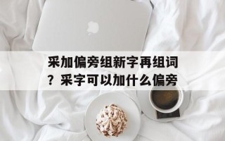 采加偏旁组新字再组词？采字可以加什么偏旁