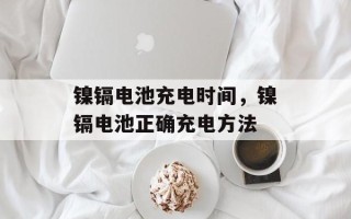 镍镉电池充电时间，镍镉电池正确充电方法