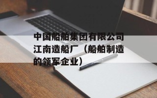 中国船舶集团有限公司江南造船厂（船舶制造的领军企业）