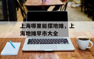 上海哪里能摆地摊，上海地摊早市大全