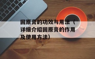 固原膏的功效与用法（详细介绍固原膏的作用及使用方法）