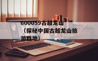 600059古越龙山（探秘中国古越龙山旅游胜地）