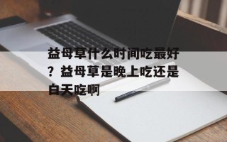 益母草什么时间吃最好？益母草是晚上吃还是白天吃啊