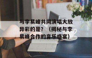 与李易峰共同演唱大放异彩的是？（揭秘与李易峰合作的音乐盛宴）