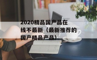 2020精品国产品在线不最新（最新推荐的国产精品产品）