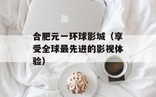 合肥元一环球影城（享受全球最先进的影视体验）