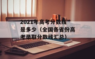 2021年高考分数线是多少（全国各省份高考录取分数线汇总）