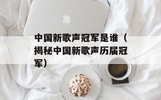 中国新歌声冠军是谁（揭秘中国新歌声历届冠军）