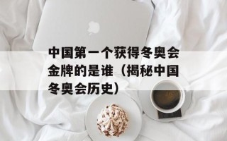 中国第一个获得冬奥会金牌的是谁（揭秘中国冬奥会历史）