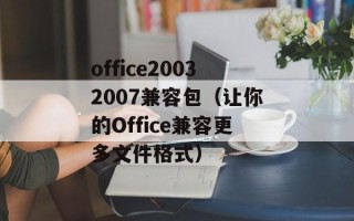 office20032007兼容包（让你的Office兼容更多文件格式）