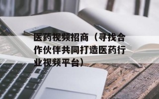 医药视频招商（寻找合作伙伴共同打造医药行业视频平台）