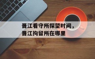 晋江看守所探望时间，晋江拘留所在哪里