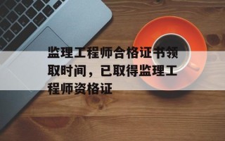 监理工程师合格证书领取时间，已取得监理工程师资格证