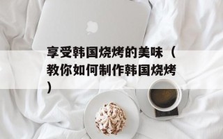 享受韩国烧烤的美味（教你如何制作韩国烧烤）