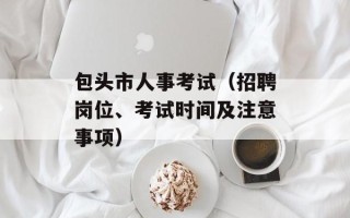 包头市人事考试（招聘岗位、考试时间及注意事项）
