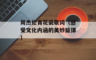 周杰伦青花瓷歌词（感受文化内涵的美妙旋律）