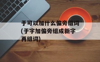 于可以加什么偏旁组词(于字加偏旁组成新字再组词)
