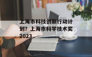 上海市科技创新行动计划？上海市科学技术奖2023
