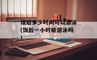 饭后多少时间可以游泳(饭后一小时能游泳吗)