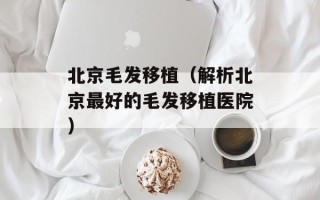 北京毛发移植（解析北京最好的毛发移植医院）