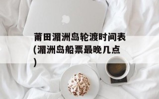 莆田湄洲岛轮渡时间表(湄洲岛船票最晚几点)