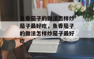 鱼香茄子的做法怎样炒茄子最好吃，鱼香茄子的做法怎样炒茄子最好吃