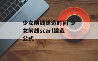 少女前线建造时间 少女前线scarl建造公式