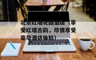 北京红墙花园酒店（享受红墙古韵，尽情享受豪华酒店体验）