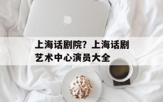上海话剧院？上海话剧艺术中心演员大全