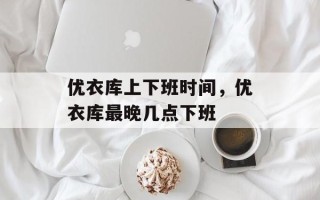优衣库上下班时间，优衣库最晚几点下班