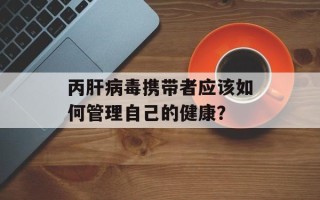 丙肝病毒携带者应该如何管理自己的健康？