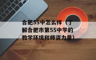 合肥55中怎么样（了解合肥市第55中学的教学环境和师资力量）