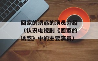 回家的诱惑的演员介绍（认识电视剧《回家的诱惑》中的主要演员）