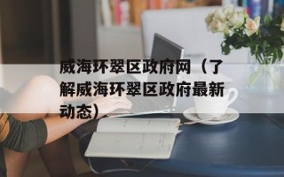 威海环翠区政府网（了解威海环翠区政府最新动态）