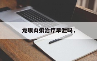 龙眼肉粥治疗早泄吗，
