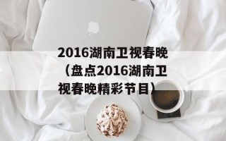 2016湖南卫视春晚（盘点2016湖南卫视春晚精彩节目）