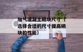 加气混凝土砌块尺寸（选择合适的尺寸提高砌块的性能）