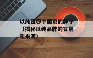 以纯是哪个国家的牌子（揭秘以纯品牌的背景和来源）
