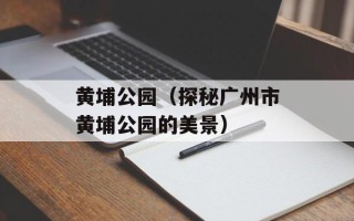 黄埔公园（探秘广州市黄埔公园的美景）