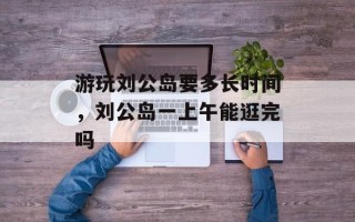 游玩刘公岛要多长时间，刘公岛一上午能逛完吗