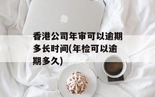 香港公司年审可以逾期多长时间(年检可以逾期多久)