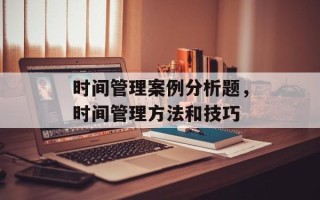 时间管理案例分析题，时间管理方法和技巧